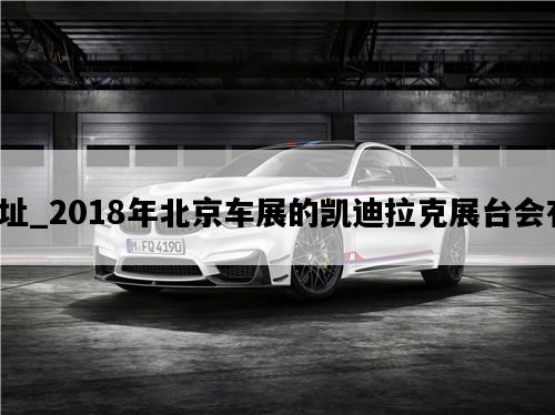 北京车展地址_2018年北京车展的凯迪拉克展台会有什么看点？